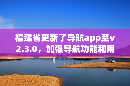 福建省更新了导航app至v2.3.0，加强导航功能和用户体验