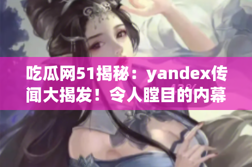 吃瓜网51揭秘：yandex传闻大揭发！令人瞠目的内幕全曝光