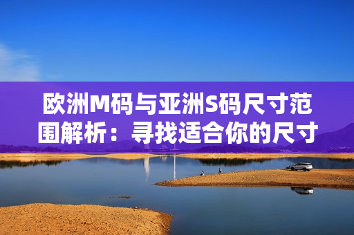 欧洲M码与亚洲S码尺寸范围解析：寻找适合你的尺寸指南