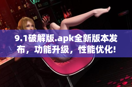 9.1破解版.apk全新版本发布，功能升级，性能优化!