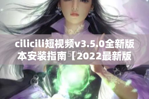 cilicili短视频v3.5.0全新版本安装指南【2022最新版】