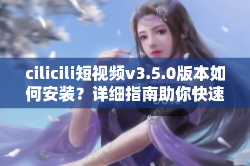 cilicili短视频v3.5.0版本如何安装？详细指南助你快速上手