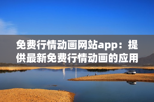 免费行情动画网站app：提供最新免费行情动画的应用程序