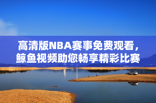 高清版NBA赛事免费观看，鲸鱼视频助您畅享精彩比赛