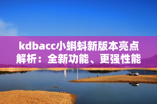 kdbacc小蝌蚪新版本亮点解析：全新功能、更强性能、界面升级、优化操作体验！