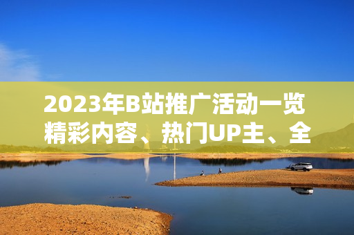 2023年B站推广活动一览 精彩内容、热门UP主、全新互动，详细解读！