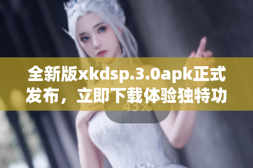 全新版xkdsp.3.0apk正式发布，立即下载体验独特功能