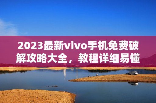 2023最新vivo手机免费破解攻略大全，教程详细易懂