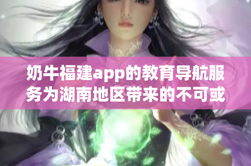 奶牛福建app的教育导航服务为湖南地区带来的不可或缺的益处