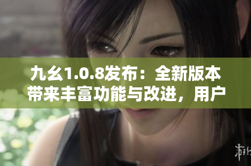 九幺1.0.8发布：全新版本带来丰富功能与改进，用户体验得到进一步提升