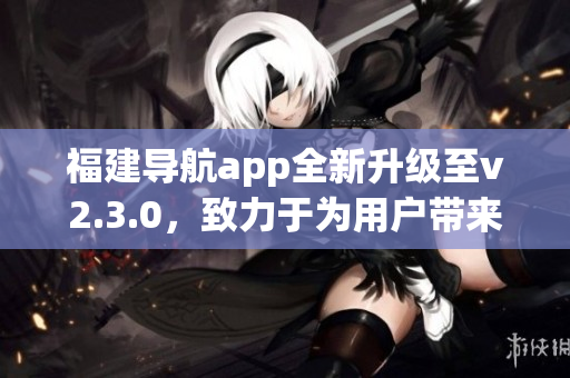 福建导航app全新升级至v2.3.0，致力于为用户带来更智能的导航体验