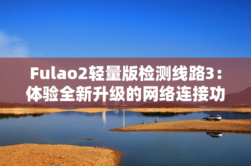 Fulao2轻量版检测线路3：体验全新升级的网络连接功效