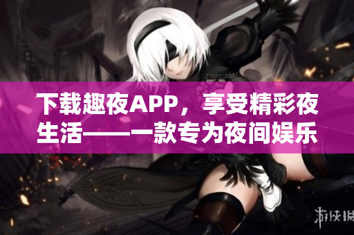 下载趣夜APP，享受精彩夜生活——一款专为夜间娱乐而设计的APP