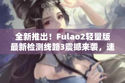 全新推出！Fulao2轻量版最新检测线路3震撼来袭，速来体验最优质的游戏体验！