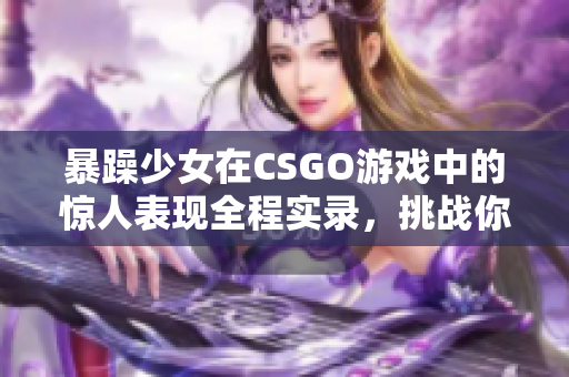 暴躁少女在CSGO游戏中的惊人表现全程实录，挑战你的节奏感和反应速度