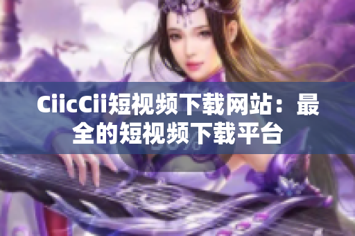 CiicCii短视频下载网站：最全的短视频下载平台