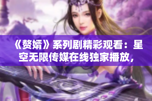 《赘婿》系列剧精彩观看：星空无限传媒在线独家播放，幕后故事揭秘！