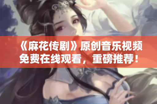 《麻花传剧》原创音乐视频免费在线观看，重磅推荐！