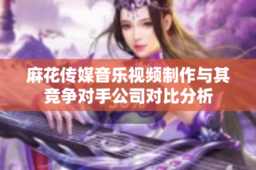 麻花传媒音乐视频制作与其竞争对手公司对比分析