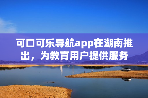 可口可乐导航app在湖南推出，为教育用户提供服务