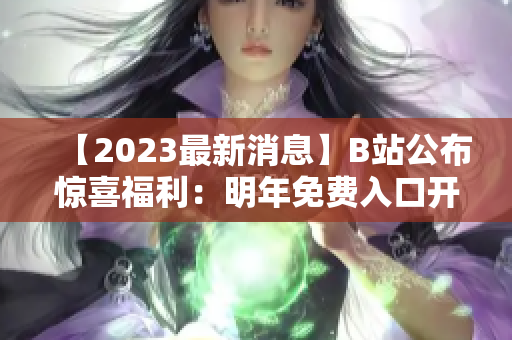 【2023最新消息】B站公布惊喜福利：明年免费入口开放