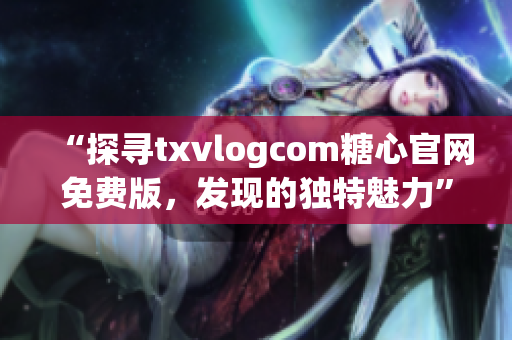 “探寻txvlogcom糖心官网免费版，发现的独特魅力”