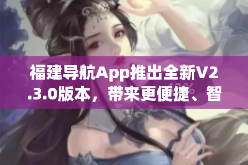 福建导航App推出全新V2.3.0版本，带来更便捷、智能的导航体验