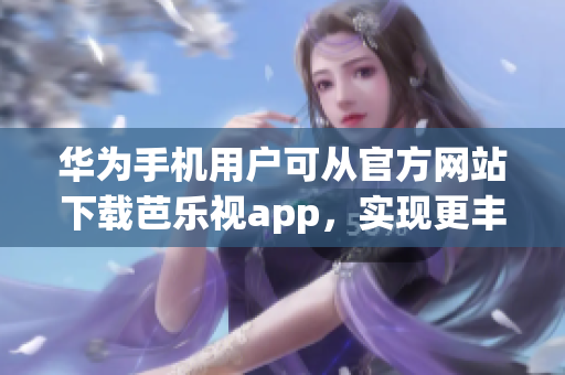 华为手机用户可从官方网站下载芭乐视app，实现更丰富多彩的娱乐体验