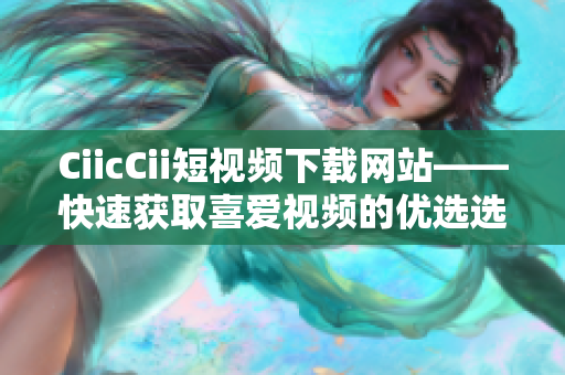 CiicCii短视频下载网站——快速获取喜爱视频的优选选择