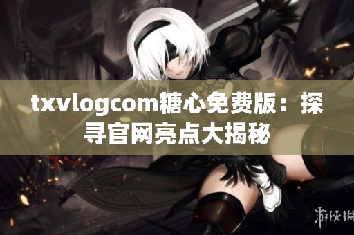 txvlogcom糖心免费版：探寻官网亮点大揭秘