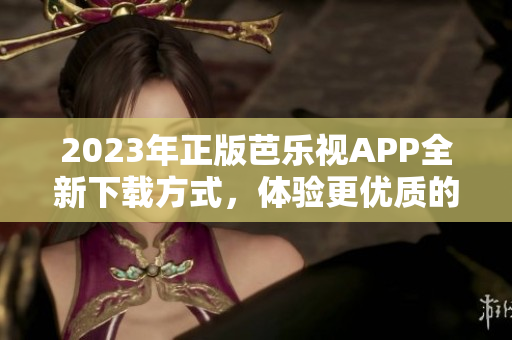 2023年正版芭乐视APP全新下载方式，体验更优质的用户服务