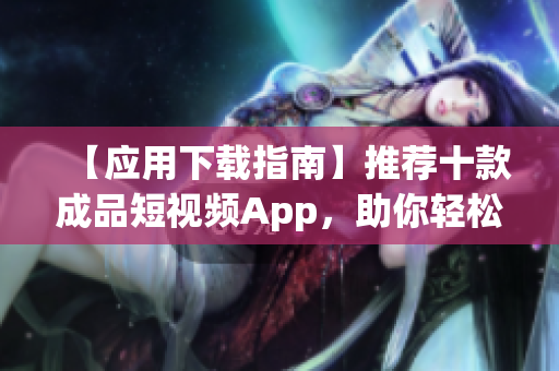 【应用下载指南】推荐十款成品短视频App，助你轻松分享创意视频