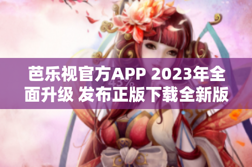 芭乐视官方APP 2023年全面升级 发布正版下载全新版本-最新功能更加强大