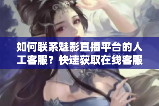 如何联系魅影直播平台的人工客服？快速获取在线客服帮助