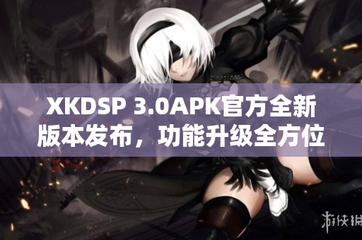 XKDSP 3.0APK官方全新版本发布，功能升级全方位提升