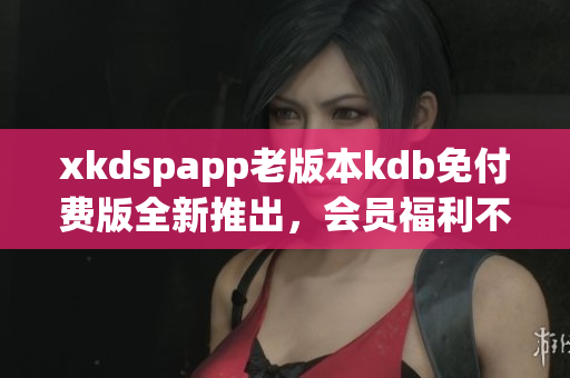 xkdspapp老版本kdb免付费版全新推出，会员福利不容错过