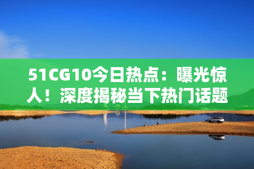 51CG10今日热点：曝光惊人！深度揭秘当下热门话题，还有哪些新鲜事？【详细报道】