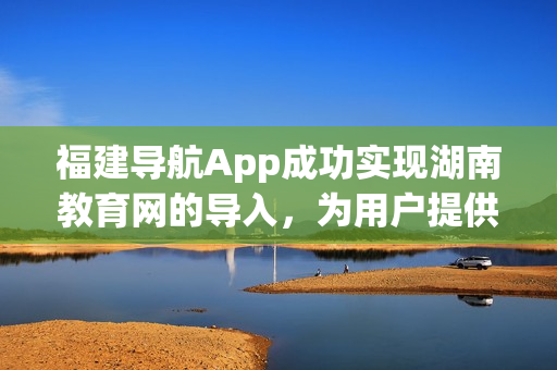 福建导航App成功实现湖南教育网的导入，为用户提供更全面的网络服务