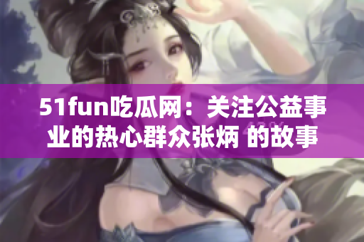 51fun吃瓜网：关注公益事业的热心群众张炳 的故事