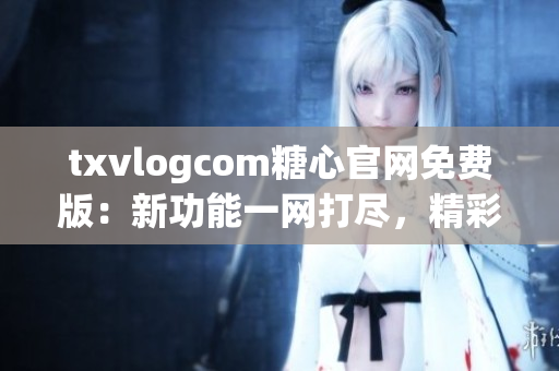 txvlogcom糖心官网免费版：新功能一网打尽，精彩内容尽在眼前