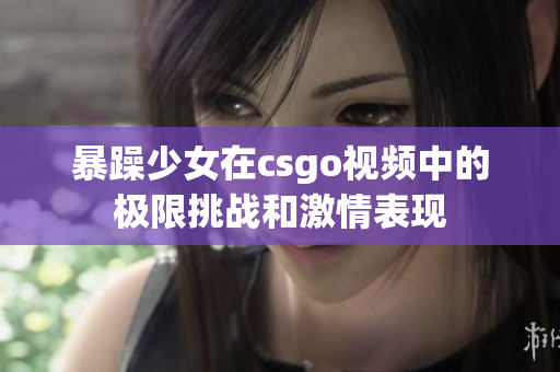 暴躁少女在csgo视频中的极限挑战和激情表现