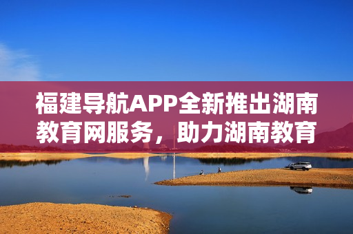 福建导航APP全新推出湖南教育网服务，助力湖南教育信息化发展