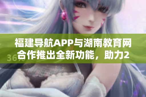 福建导航APP与湖南教育网合作推出全新功能，助力2022教育信息服务革新