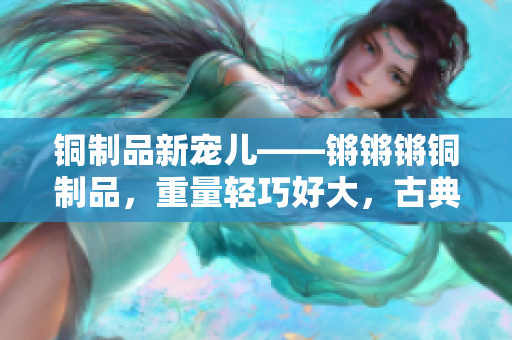 铜制品新宠儿——锵锵锵铜制品，重量轻巧好大，古典与现代完美结合