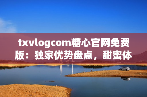 txvlogcom糖心官网免费版：独家优势盘点，甜蜜体验尽在其中