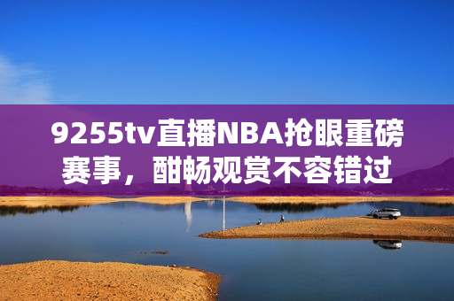 9255tv直播NBA抢眼重磅赛事，酣畅观赏不容错过