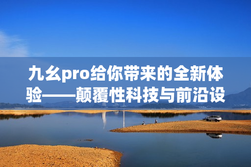 九幺pro给你带来的全新体验——颠覆性科技与前沿设计的完美结合