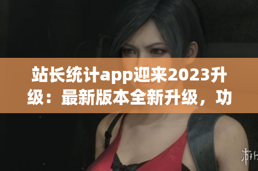 站长统计app迎来2023升级：最新版本全新升级，功能优化再升级