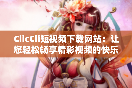 CiicCii短视频下载网站：让您轻松畅享精彩视频的快乐时光