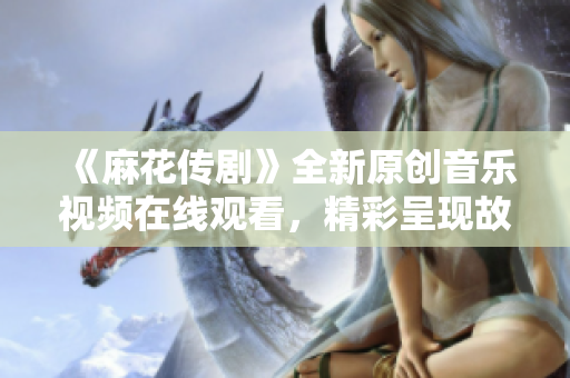 《麻花传剧》全新原创音乐视频在线观看，精彩呈现故事情节和视听盛宴